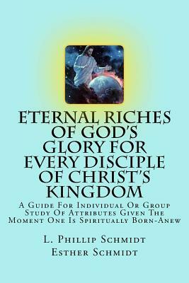 Eternal Riches of God's Glory for Every Disciple of Christ's Kingdom: A Guide for Individual or Group Study of Attributes Given the Moment One Is Spir by L. Phillip Schmidt, Esther Schmidt