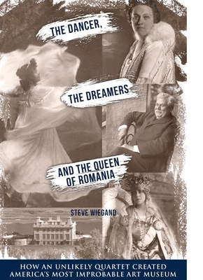 The Dancer, the Dreamers, and the Queen of Romania: How an Unlikely Quartet Created America's Most Improbable Art Museum by Steve Wiegand