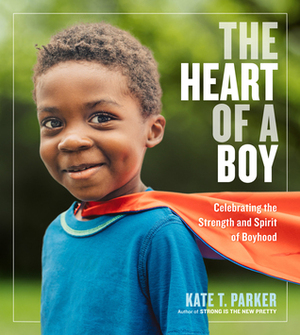 The Heart of a Boy: Celebrating the Strength and Spirit of Boyhood by Kate T. Parker