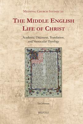 The Middle English Life of Christ: Academic Discourse, Translation, and Vernacular Theology by Ian Johnson