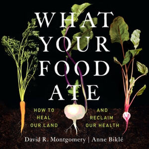 What Your Food Ate: How to Heal Our Land and Reclaim Our Health by Anna Bikle, David R. Montgomery