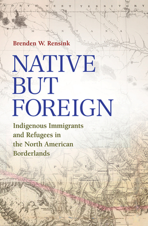 Native but Foreign: Indigenous Immigrants and Refugees in the North American Borderlands by Brenden W. Rensink