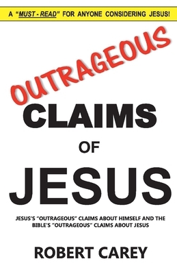 Outrageous Claims of Jesus, Volume 1: Jesus's Outrageous Claims and the Bible's Outrageous Claims about Jesus by Robert Carey