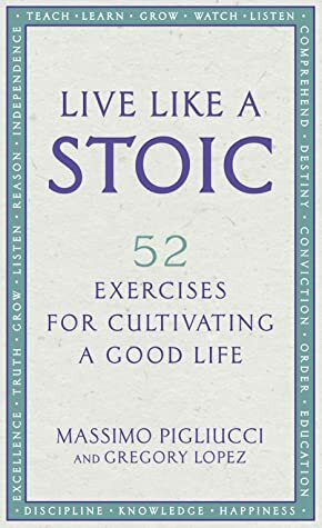 Live Like A Stoic: 52 Exercises for Cultivating a Good Life by Massimo Pigliucci, Gregory Lopez