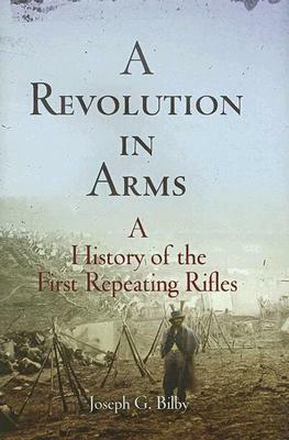 A Revolution in Arms: A History of the First Repeating Rifles by Joseph G. Bilby