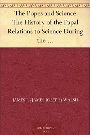 Popes and Science the History of the Papal Relations to Science During the Middle Ages and Down to Our Own Time by James Joseph Walsh