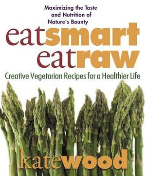 Eat Smart, Eat Raw: Creative Vegetarian Recipes for a Healthier Life by Kate Wood