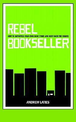 Rebel Bookseller: How to Improvise Your Own Indie Store and Beat Back the Chains by Andrew Laties
