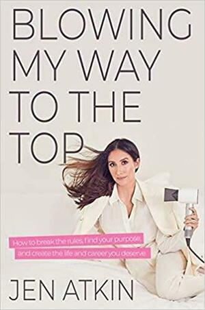 Blowing My Way to the Top: How to Break the Rules, Find Your Purpose, and Create the Life and Career You Deserve by Jen Atkin