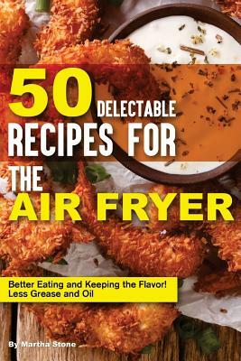 50 Delectable Recipes for the Air Fryer: Better Eating and Keeping the Flavor! - Less Grease and Oil by Martha Stone