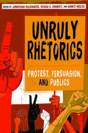 Unruly Rhetorics: Protest, Persuasion, and Publics by Jonathan Alexander, Susan C. JARRATT, Nancy Welch