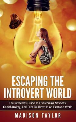 Escaping The Introvert World: The Introvert's Guide To Overcoming Shyness, Social Anxiety, And Fear To Thrive In An Extrovert World by Madison Taylor