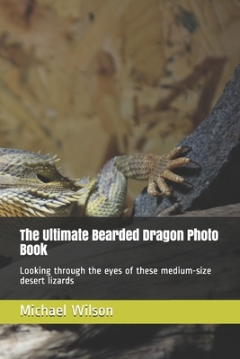 The Ultimate Bearded Dragon Photo Book: Looking through the eyes of these medium-size desert lizards by Michael Wilson