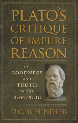 Plato's Critique of Impure Reason: On Goodness and Truth in the Republic by D. C. Schindler