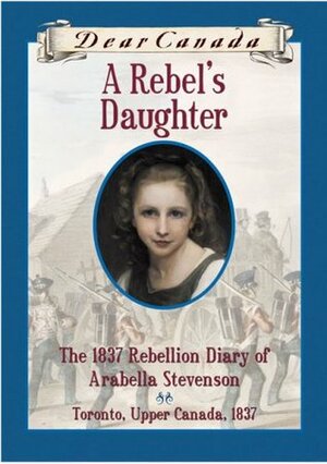 A Rebel's Daughter: The 1837 Rebellion Diary of Arabella Stevenson by Janet Lunn