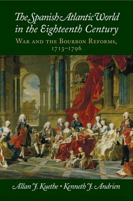 The Spanish Atlantic World in the Eighteenth Century: War and the Bourbon Reforms, 1713-1796 by Kenneth J. Andrien, Allan J. Kuethe