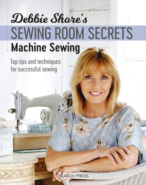 Debbie Shore's Sewing Room Secrets: Machine Sewing: Top Tips and Techniques for Successful Sewing by Debbie Shore
