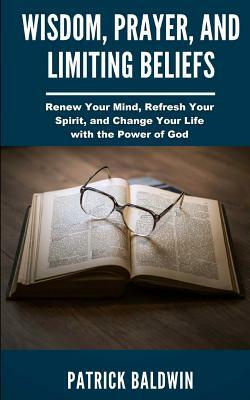 Wisdom, Prayer, and Limiting Beliefs: Renew Your Mind, Refresh Your Spirit, and Change Your Life With the Power of God by Patrick Baldwin