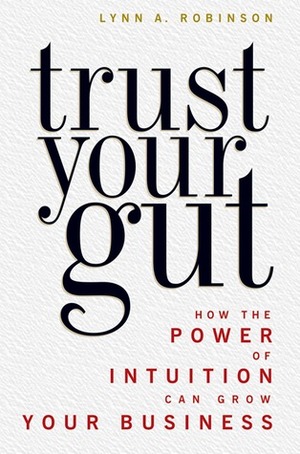 Trust Your Gut: How the Power of Intuition Can Grow Your Business by Lynn A. Robinson