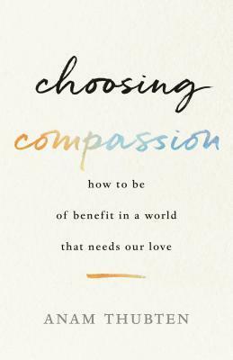 Choosing Compassion: How to Be of Benefit in a World That Needs Our Love by Anam Thubten