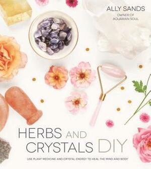 Herbs and Crystals DIY: Use Plant Medicine and Crystal Energy to Heal the Mind and Body by Ally Sands