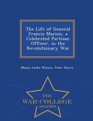 The Life of General Francis Marion, a Celebrated Partisan Officer, in the Revolutionary War - War College Series by Peter Horry, Mason Locke Weems