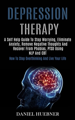 Depression Therapy: A Self Help Guide to Stop Worrying, Eliminate Anxiety, Remove Negative Thoughts and Recover From Phobias, Ptsd Using N by Daniel Huebner