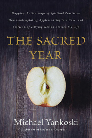 The Sacred Year: Mapping the Soulscape of Spiritual Practice -- How Contemplating Apples, Living in a Cave, and Befriending a Dying Woman Revived My Life by Michael Yankoski