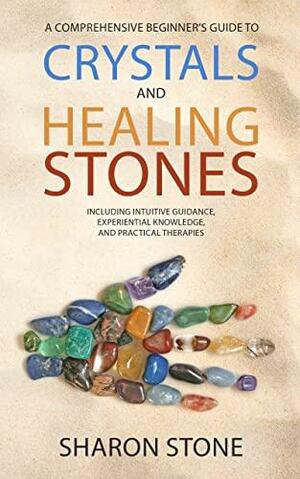 Crystals And Healing Stones: A Comprehensive Beginner's Guide Including Experiential Knowledge, Intuitive Guidance and Practical Therapies by Sharon Stone, Intuitive Way