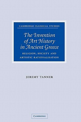 The Invention of Art History in Ancient Greece: Religion, Society and Artistic Rationalisation by Jeremy Tanner