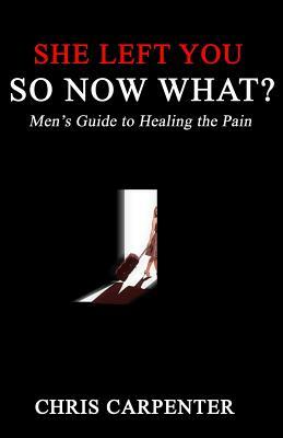 She Left You SO NOW WHAT?: Men's guide to Healing the Pain by Chris Carpenter
