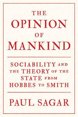 The Opinion of Mankind: Sociability and the Theory of the State from Hobbes to Smith by Paul Sagar