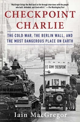 Checkpoint Charlie: The Cold War, the Berlin Wall, and the Most Dangerous Place on Earth by Iain MacGregor