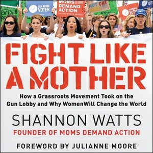 Fight Like a Mother: How a Grassroots Movement Took on the Gun Lobby and Why Women Will Change the World by 