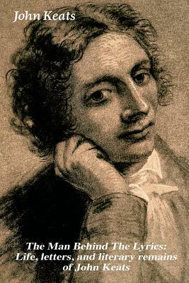 The Man Behind The Lyrics: Life, letters, and literary remains of John Keats: Complete Letters and Two Extensive Biographies of one of the most b by John Keats