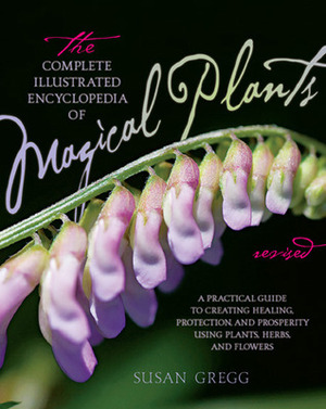 The Complete Illustrated Encyclopedia of Magical Plants: A Practical Guide to Creating Healing, Protection, and Prosperity using Plants, Herbs, and Flowers by Susan Gregg