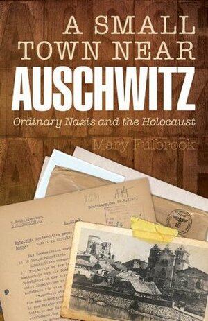 A Small Town Near Auschwitz: Ordinary Nazis and the Holocaust by Mary Fulbrook