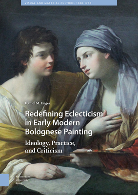 Redefining Eclecticism in Early Modern Bolognese Painting: Ideology, Practice, and Criticism by Daniel Unger