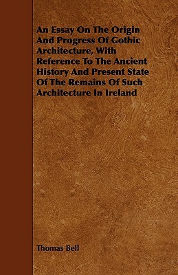 An Essay On The Origin And Progress Of Gothic Architecture, With Reference To The Ancient History And Present State Of The Remains Of Such Architectur by Thomas Bell