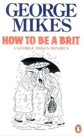 How to be a Brit: The hilariously accurate, witty and indispensable manual for everyone longing to attain True Britishness by George Mikes, George Mikes