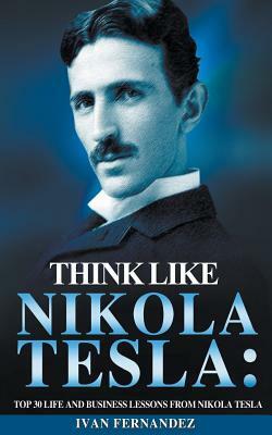 Think Like Nikola Tesla: Top 30 Life and Business Lessons from Nikola Tesla by Ivan Fernandez