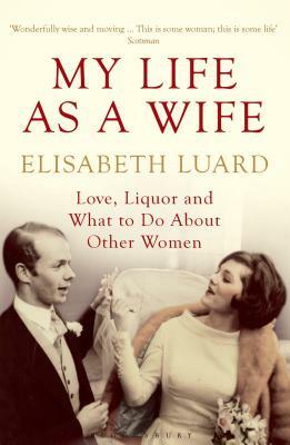 My Life as a Wife: Love, Liquor and What to Do about Other Women by Elisabeth Luard