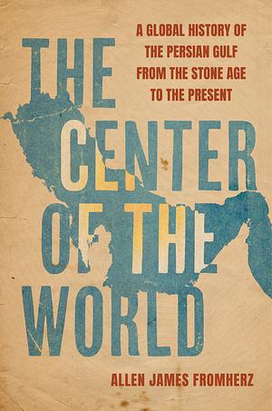 The Center of the World: A Global History of the Persian Gulf from the Stone Age to the Present by Allen James Fromherz