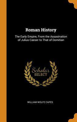 Roman History: The Early Empire, from the Assasination of Julius Caeser to That of Domitian by William Wolfe Capes