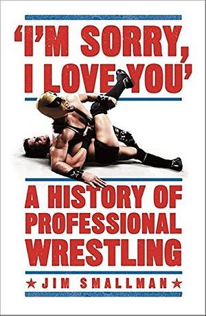 I'm Sorry, I Love You: A History of Professional Wrestling by Jim Smallman