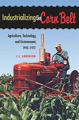 Industrializing the Corn Belt: Agriculture, Technology, and Environment, 1945-1972 by J. L. Anderson