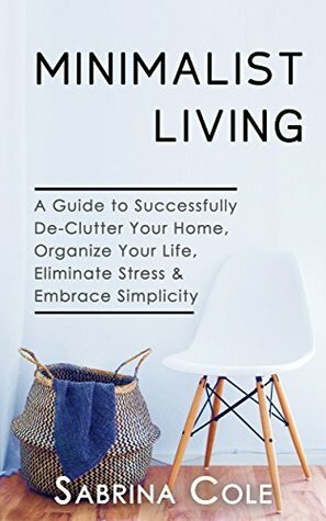 Minimalist Living: A Guide To Successfully De-Clutter Your Home, Organize Your Life, Eliminate Stress & Embrace Simplicity by Sabrina Cole