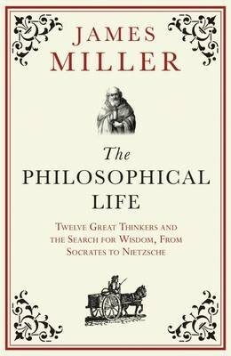 The Philosophical Life: Twelve Great Thinkers and the Search for Wisdom, From Socrates to Nietzsche by James Miller