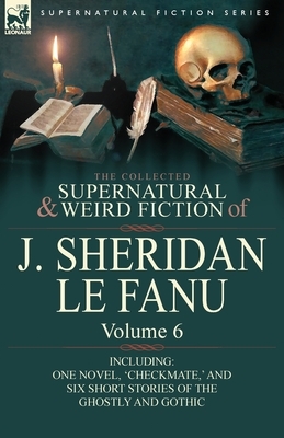 The Collected Supernatural and Weird Fiction of J. Sheridan Le Fanu: Volume 6-Including One Novel, 'Checkmate, ' and Six Short Stories of the Ghostly by J. Sheridan Le Fanu