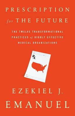 Prescription for the Future: The Twelve Transformational Practices of Highly Effective Medical Organizations by Ezekiel J. Emanuel